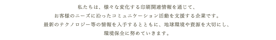 私たち日伸グループは、様々な変化する印刷関連情報を通じて、お客様のニーズに沿ったコミュニケーション活動を支援する企業です。最新のテクノロジー等の情報を入手するとともに、地球環境や資源を大切にし、環境保全に努めていきます。